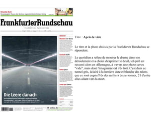 Titre : Après le vide


Le titre et la photo choisis par la Frankfurter Rundschau se
répondent.

Le quotidien a refuse de montrer le drame dans son
déroulement et a choisi d'exprimer le deuil, tel qu'il est
ressenti alors en Allemagne, à travers une photo certes
"vide", mais dont l'imaginaire est très fort. C'est dans ce
tunnel gris, éclairé à la lumière dure et blanche des néons
que ce sont engouffrés des milliers de personnes, 21 d'entre
elles allant vers la mort.
 