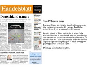 Titre : L'Allemagne pleure

Rarissime de voir à la Une d'un quotidien économique, un
titre trahissant une émotion. Ce choix du Handelsblatt
traduit bien celle qui s'est emparée de l'Allemagne

Pour le choix de la photo, le quotidien, a fait un choix
similaire à celui de la Frankfurter Rundschau, mais l'image
qu'il a retenue est loin d'avoir la même force expressive, car
le tunnel n'est pas "vide": son entrée est barrée par un ruban
de police et par un étrange bouquet de fleurs, trop apprêté
pour ne pas sentir la mise en scène.

Dommage, la photo affaiblit le titre.
 