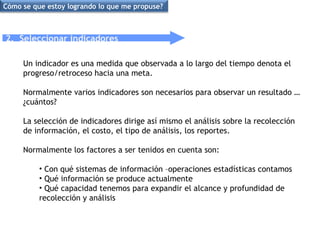 2.  Seleccionar indicadores Un indicador es una medida que observada a lo largo del tiempo denota el progreso/retroceso hacia una meta. Normalmente varios indicadores son necesarios para observar un resultado … ¿cuántos? La selección de indicadores dirige así mismo el análisis sobre la recolección de información, el costo, el tipo de análisis, los reportes.  Normalmente los factores a ser tenidos en cuenta son: Con qué sistemas de información –operaciones estadísticas contamos Qué información se produce actualmente Qué capacidad tenemos para expandir el alcance y profundidad de recolección y análisis Cómo se que estoy logrando lo que me propuse? 