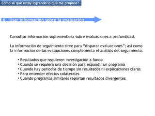 6.  Usar información sobre la evaluación Consultar información suplementaria sobre evaluaciones a profundidad.  La información de seguimiento sirve para “disparar evaluaciones”; así como la información de las evaluaciones complementa el análisis del seguimiento. Resultados que requieren investigación a fondo Cuando se requiera una decisión para expandir un programa Cuando hay periodos de tiempo sin resultados ni explicaciones claras Para entender efectos colaterales  Cuando programas similares reportan resultados divergentes  Cómo se que estoy logrando lo que me propuse? 