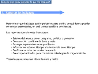 7.  Reportar los hallazgos Determinar qué hallazgos son importantes para quién; de qué forma pueden ser mejor presentados, en qué tiempo (análisis de cliente).  Los reportes normalmente incorporan: Estatus del avance de un programa, política o proyecto Comparación con línea de base y meta Entregar argumentos sobre problemas Información sobre el tiempo y la tendencia en el tiempo Confirmar o retar las teorías de cambio Crear oportunidades para considerar estrategias de mejoramiento Todos los resultados son útiles: buenos y malos Cómo se que estoy logrando lo que me propuse? 