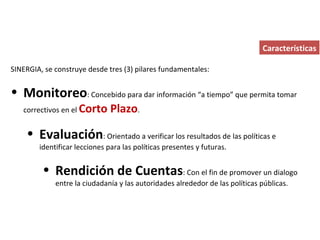Características SINERGIA, se construye desde tres (3) pilares fundamentales: Monitoreo : Concebido para dar información “a tiempo” que permita tomar correctivos en el  Corto Plazo . Evaluación : Orientado a verificar los resultados de las políticas e identificar lecciones para las políticas presentes y futuras. Rendición de Cuentas : Con el fin de promover un dialogo entre la ciudadanía y las autoridades alrededor de las políticas públicas. 