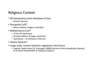 Religious Context
• All Somavamsis were devotees of Siva
• Eclectic Saivism
• Pasupatas Cult?
• Many Lakulisa images in temples
• Mattamayura Cult?
• A line of Sivacharyas
• Strong tradition of yoga, asceticism
• Vyomasiva – an Acharya in the line
• Tantric Saivism?
• Large scale, routine brahmin migrations into Orissa
• Legend: Yayati Kesari (Y-I) brought 10000 brahmins from Kanyakubja (Kanauj)
to conduct aswamedha at Yaytipura (Jajpur)
 