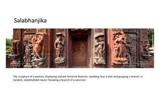 Salabhanjika
The sculpture of a woman, displaying stylized feminine features, standing near a tree and grasping a branch. In
Sanskrit, śālabhañjikā means 'breaking a branch of a sala tree’.
 