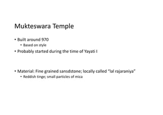 Mukteswara Temple
• Built around 970
• Based on style
• Probably started during the time of Yayati I
• Material: Fine grained sansdstone; locally called “lal rajaraniya”
• Reddish tinge; small particles of mica
 