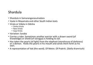 Shardula
• Shardula in Samaranganasutradara
• Vyala in Mayamata and other South Indian texts
• Virala or Vidala in Odisha
• Simha Virala
• Nara Virala
• Gaja Virala
• Variation: Saraba
• Carries a rider. Sometimes another warrior with a drawn sword (of
knowledge) or shield (of vairagya) is holding its tail.
• Has taken the pearls (of light) from the elephant (storehouse of darkness)
or a demon. Holds the pearls in his mouth and sends them forth as his
own.
• A representation of Vak (the word). Of Metre. Of Prakriti. (Stella Kramrisch)
 
