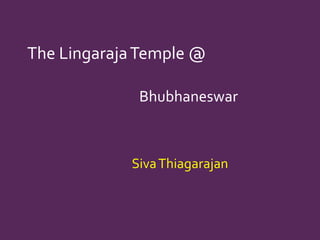 The LingarajaTemple @
Bhubhaneswar
SivaThiagarajan
 