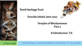 1
Dravida Utkala Jatra 2017
2-Oct-2016 www.tamilheritage.in , 30 D silva road, Mylapore, Chennai 600004 . Ph: +91 44 24671601 .
Temples of Bhubaneswar
Part 1
Krishnakumar.T.K
Tamil HeritageTrust
 