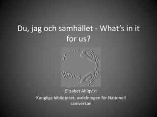 Du, jag och samhället - What’s in it
              for us?




                    Elisabet Ahlqvist
     Kungliga biblioteket, avdelningen för Nationell
                       samverkan
 