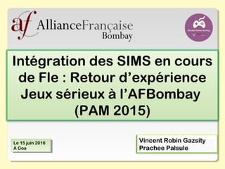 Intégration des SIMS en cours
de Fle : Retour d’expérience
Jeux sérieux à l’AFBombay
(PAM 2015)
Vincent Robin Gazsity
Prachee Palsule
Le 15 juin 2016
À Goa
Le 15 juin 2016
À Goa
 