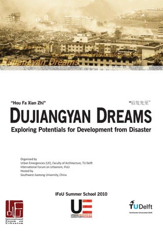 “Hou Fa Xian Zhi”                                   “           ”
                            Exploring Potentials for Development from Disaster
j       gy
        gy


“Hou Fa Xian Zhi”                                                   “




Exploring Potentials for Development from Disaster



    Organized by
    Urban Emergencies (UE), Faculty of Architecture, TU Delft
    International Forum on Urbanism, IFoU
    Hosted by
    Southwest Jiaotong University, China




                               IFoU Summer School 2010
 