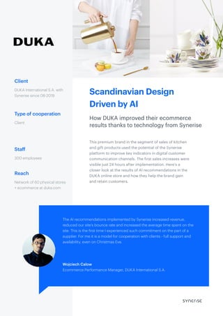 Scandinavian Design
Driven by AI
How DUKA improved their ecommerce
results thanks to technology from Synerise
Client
Type of cooperation
Staff
Reach
DUKA International S.A. with
Synerise since 08-2019
This premium brand in the segment of sales of kitchen
and gift products used the potential of the Synerise
platform to improve key indicators in digital customer
communication channels. The first sales increases were
visible just 24 hours after implementation. Here’s a
closer look at the results of AI recommendations in the
DUKA online store and how they help the brand gain
and retain customers.
Client
300 employees
Network of 60 physical stores
+ ecommerce at duka.com
The AI recommendations implemented by Synerise increased revenue,
reduced our site’s bounce rate and increased the average time spent on the
site. This is the first time I experienced such commitment on the part of a
supplier. For me it is a model for cooperation with clients - full support and
availability, even on Christmas Eve.
Wojciech Calow
Ecommerce Performance Manager, DUKA International S.A.
 