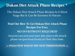 Dukan Diet Attack Phase Recipes *
The Dukan Diet Attack Phase Recipes Is A Short
    Stage But It Can Be Extreme In Nature.

Find Out How To Get Dukan Diet Attack Phase
              Recipes For Free.
       NO INVESTMENT REQUIRED
Anyone can join and start diet plan with attack
  phase recipes from home in their free time.
 