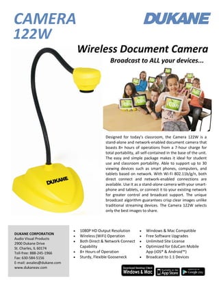 Designed for today’s classroom, the Camera 122W is a
stand-alone and network-enabled document camera that
boasts 8+ hours of operations from a 7-hour charge for
total portability, all self-contained in the base of the unit.
The easy and simple package makes it ideal for student
use and classroom portability. Able to support up to 30
viewing devices such as smart phones, computers, and
tablets based on network. With Wi-Fi 802.11b/g/n, both
direct connect and network-enabled connections are
available. Use it as a stand-alone camera with your smart-
phone and tablets, or connect it to your existing network
for greater control and broadcast support. The unique
broadcast algorithm guarantees crisp clear images unlike
traditional streaming devices. The Camera 122W selects
only the best images to share.
DUKANE CORPORATION
Audio Visual Products
2900 Dukane Drive
St. Charles, IL 60174
Toll-free: 888-245-1966
Fax: 630-584-5156
E-mail: avsales@dukane.com
www.dukaneav.com
 1080P HD Output Resolution
 Wireless (WiFi) Operation
 Both Direct & Network Connect
Capability
 8+ Hours of Operation
 Sturdy, Flexible Gooseneck
 Windows & Mac Compatible
 Free Software Upgrades
 Unlimited Site License
 Optimized for EduCam Mobile
App (iOS® & Android™)
 Broadcast to 1:1 Devices
122W
CAMERA
Broadcast to ALL your devices...
Wireless Document Camera
 
