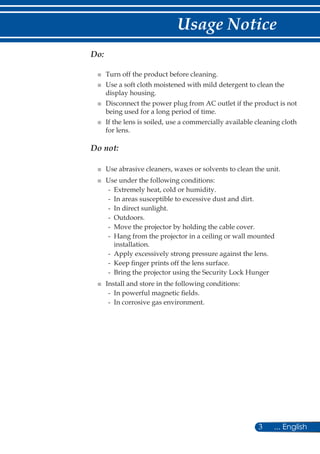 3 ... English
Usage Notice
Do:
■ Turn off the product before cleaning.
■ Use a soft cloth moistened with mild detergent to clean the
display housing.
■ Disconnect the power plug from AC outlet if the product is not
being used for a long period of time.
■ If the lens is soiled, use a commercially available cleaning cloth
for lens.
Do not:
■ Use abrasive cleaners, waxes or solvents to clean the unit.
■ Use under the following conditions:
- Extremely heat, cold or humidity.
- In areas susceptible to excessive dust and dirt.
- In direct sunlight.
- Outdoors.
- Move the projector by holding the cable cover.
- Hang from the projector in a ceiling or wall mounted
installation.
- Apply excessively strong pressure against the lens.
- Keep finger prints off the lens surface.
- Bring the projector using the Security Lock Hunger
■ Install and store in the following conditions:
- In powerful magnetic fields.
- In corrosive gas environment.
 