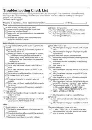 Power
	 No power (POWER indicator does not light green).
	 	 Power cable's plug is fully inserted into the wall outlet.
	 	 Lamp cover is installed correctly.
	 	 Lamp Hours Used (lamp operation hours) was cleared after
lamp replacement.
	 	 No power even though you press and hold the POWER
button for a minimum of 1 second.
	 Shut down during operation.
	 	 Power cable's plug is fully inserted into the wall outlet.
	 	 Lamp cover is installed correctly .
	 	 Power Management is turned off (only models with the
Power Management function).
Video and Audio
	 No image is displayed from your PC or video equipment to the
projector.
	 	 Still no image even though you connect the projector to the
PC first, then start the PC.
	 	 Enabling your notebook PC's signal output to the projector.
	 	   A combination of function keys will enable/disable the
external display. Usually, the combination of theFn key
along with one of the 12 function keys turns the external
display on or off.
	 	 No image (blue background).
	 	 Still no image even though you press the AUTO ADJUST
button.
	 	 Still no image even though you carry out [RESET] in the
projector's menu.
	 	 Signal cable's plug is fully inserted into the input connector
A message appears on the screen.
	 	 ( _____________________________________________ )
	 	 The source connected to the projector is active and
available.
	 	 Still no image even though you adjust the brightness and/or
the contrast.
	 	 Input source’s resolution and frequency are supported by
the projector.
	 Image is too dark.
	 	 Remains unchanged even though you adjust the brightness
and/or the contrast.
	 Image is distorted.
	 	 Image appears to be trapezoidal (unchanged even though
	 	 you carry out the [KEYSTONE] adjustment).
	 Parts of the image are lost.
	 	 Still unchanged even though you press the AUTO ADJUST
button.
	 	 Still unchanged even though you carry out [RESET] in the
projector's menu.
	 Image is shifted in the vertical or horizontal direction.
	 	 Horizontal and vertical positions are correctly adjusted on a
computer signal.
	 	 Input source's resolution and frequency are supported by
the projector.
	 	 Some pixels are lost.
	 Image is flickering.
	 	 Still unchanged even though you press the AUTO ADJUST
button.
	 	 Still unchanged even though you carry out [RESET] in the
projector's menu.
	 	 Image shows flickering or color drift on a computer signal.
	 Image appears blurry or out of focus.
	 	 Still unchanged even though you checked the signal's reso-
lution on PC and changed it to projector's native resolution.
	 	 The throw distance is within 47 to 516 / 1189 mm to
1328 mm to 11955 mm
	 	 Still unchanged even though you adjusted the focus.
	 No sound.
	 	 Audio cable is correctly connected to the audio input of the
projector.
	 	 Still unchanged even though you adjusted the volume level.
Other
	 Remote control does not work.
	 	 No obstacles between the sensor of the projector and the
remote control.
	 	 Projector is placed near a fluorescent light that can disturb
the infrared remote controls.
	 	 Batteries are new and are not reversed in installation
	 Buttons on the projector cabinet do not work.
	 	 [CONTROL PANEL LOCK] is not turned on in the menu.
	 	 Still unchanged even though you press and hold the EXIT
button for minimum of 10 seconds.
Troubleshooting Check List
Before contacting your dealer or service personnel, check the following list to be sure repairs are needed also by
referring to the “Troubleshooting” section in your user’s manual. This checklist below will help us solve your
problem more efficiently.
* Print the following pages.
Frequency of occurrence always    sometimes (How often?_______________________)     other (__________________)
13105 mm (6433 6430), 39 to 432 /1002
mm to 10985 mm (6433W 6430W), 52 to 471/
(6430HD)
 