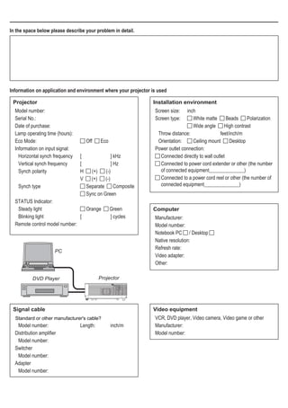 In the space below please describe your problem in detail.
Information on application and environment where your projector is used
Projector
Model number:
Serial No.:
Date of purchase:
Lamp operating time (hours):
Eco Mode:	 Off   Eco
Information on input signal:
Horizontal synch frequency	 [	 ] kHz
Vertical synch frequency	 [	 ] Hz
Synch polarity	 H   (+)   (-)
	 V   (+)   (-)
Synch type	 Separate   Composite
	 Sync on Green
STATUS Indicator:
Steady light	 Orange   Green
Blinking light	 [	 ] cycles
Remote control model number:
Installation environment
Screen size: 	 inch
Screen type:	 White matte   Beads   Polarization
	 	 Wide angle   High contrast
Throw distance:	 feet/inch/m
Orientation:	 Ceiling mount   Desktop
Power outlet connection:
 Connected directly to wall outlet
 Connected to power cord extender or other (the number
of connected equipment______________)
 Connected to a power cord reel or other (the number of
connected equipment______________)
Computer
Manufacturer:
Model number:
Notebook PC / Desktop
Native resolution:
Refresh rate:
Video adapter:
Other:
Video equipment
VCR, DVD player, Video camera, Video game or other
Manufacturer:
Model number:
Signal cable
Model number: 	 Length: 	 inch/m
Distribution amplifier
Model number:
Switcher
Model number:
Adapter
Model number:
Projector
PC
DVD Player
NStandard or other manufacturer's cable?
 