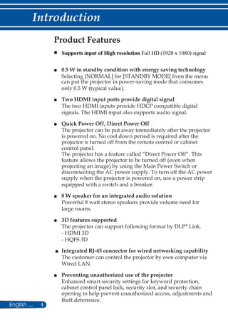 4English ...
Introduction
Product Features
■	
■	 0.5 W in standby condition with energy saving technology
Selecting [NORMAL] for [STANDBY MODE] from the menu
can put the projector in power-saving mode that consumes
only 0.5 W (typical value).
■	 Two HDMI input ports provide digital signal
The two HDMI inputs provide HDCP compatible digital
signals. The HDMI input also supports audio signal.
■	 Quick Power Off, Direct Power Off
The projector can be put away immediately after the projector
is powered on. No cool down period is required after the
projector is turned off from the remote control or cabinet
control panel.
The projector has a feature called “Direct Power Off”. This
feature allows the projector to be turned off (even when
projecting an image) by using the Main Power Switch or
disconnecting the AC power supply. To turn off the AC power
supply when the projector is powered on, use a power strip
equipped with a switch and a breaker.
■	 8 W speaker for an integrated audio solution
Powerful 8 watt stereo speakers provide volume need for
large rooms.
■	 3D features supported
The projector can support following format by DLP®
Link.
- HDMI 3D
- HQFS 3D
■	 Integrated RJ-45 connector for wired networking capability
The customer can control the projector by own computer via
Wired LAN.
■	 Preventing unauthorized use of the projector
Enhanced smart security settings for keyword protection,
cabinet control panel lock, security slot, and security chain
opening to help prevent unauthorized access, adjustments and
theft deterrence.
Supports input of High resolution Full HD (1920 x 1080) signal
 