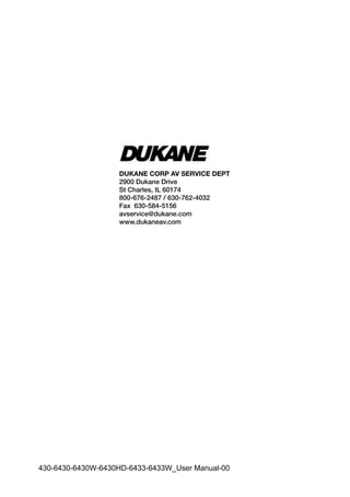 DUKANE CORP AV SERVICE DEPT
2900 Dukane Drive
St Charles, IL 60174
800-676-2487 / 630-762-4032
Fax 630-584-5156
avservice@dukane.com
www.dukaneav.com
430-6430-6430W-6430HD-6433-6433W_User Manual-00
 