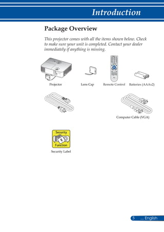 5 ... English
Introduction
Remote ControlProjector
Package Overview
This projector comes with all the items shown below. Check
to make sure your unit is completed. Contact your dealer
immediately if anything is missing.

 	
Batteries (AAAx2)Lens Cap
Security Label
Computer Cable (VGA)
 