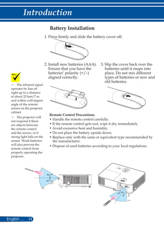 14English ...
Introduction
Battery Installation
Remote Control Precautions
• Handle the remote control carefully.
• If the remote control gets wet, wipe it dry immediately.
• Avoid excessive heat and humidity.
• Do not place the battery upside down.
• Replace only with the same or equivalent type recommended by
the manufacturer.
• Dispose of used batteries according to your local regulations.
1. Press firmly and slide the battery cover off.
2. Install new batteries (AAA).
Ensure that you have the
batteries’ polarity (+/–)
aligned correctly.
3. Slip the cover back over the
batteries until it snaps into
place. Do not mix different
types of batteries or new and
old batteries.
	The infrared signal
operates by line-of-
sight up to a distance
of about 22 feet/7 m
and within a 60-degree
angle of the remote
sensor on the projector
cabinet.
	The projector will
not respond if there
are objects between
the remote control
and the sensor, or if
strong light falls on the
sensor. Weak batteries
will also prevent the
remote control from
properly operating the
projector.
 