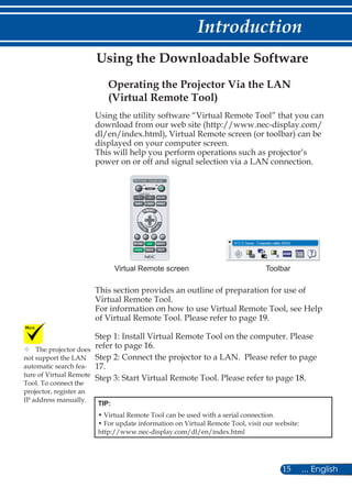 15 ... English
Introduction
Using the utility software “Virtual Remote Tool” that you can
download from our web site (http://www.nec-display.com/
dl/en/index.html), Virtual Remote screen (or toolbar) can be
displayed on your computer screen.
This will help you perform operations such as projector’s
power on or off and signal selection via a LAN connection.
ToolbarVirtual Remote screen
This section provides an outline of preparation for use of
Virtual Remote Tool.
For information on how to use Virtual Remote Tool, see Help
of Virtual Remote Tool. Please refer to page 19.
Step 1: Install Virtual Remote Tool on the computer. Please
refer to page 16.
Step 2: Connect the projector to a LAN. Please refer to page
17.
Step 3: Start Virtual Remote Tool. Please refer to page 18.
TIP:
• Virtual Remote Tool can be used with a serial connection.
• For update information on Virtual Remote Tool, visit our website:
http://www.nec-display.com/dl/en/index.html
Operating the Projector Via the LAN
(Virtual Remote Tool)
Using the Downloadable Software
	The projector does
not support the LAN
automatic search fea-
ture of Virtual Remote
Tool. To connect the
projector, register an
IP address manually.
 
