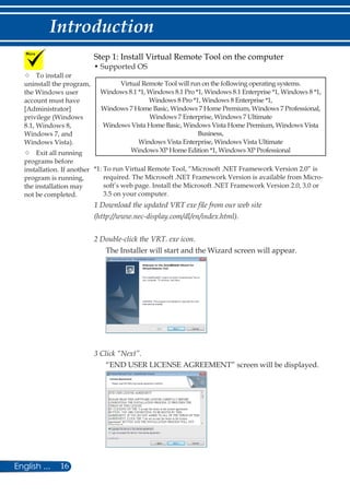 16English ...
Introduction
Step 1: Install Virtual Remote Tool on the computer
• Supported OS
Virtual Remote Tool will run on the following operating systems.
Windows 8.1 *1, Windows 8.1 Pro *1, Windows 8.1 Enterprise *1, Windows 8 *1,
Windows 8 Pro *1, Windows 8 Enterprise *1,
Windows 7 Home Basic, Windows 7 Home Premium, Windows 7 Professional,
Windows 7 Enterprise, Windows 7 Ultimate
Windows Vista Home Basic, Windows Vista Home Premium, Windows Vista
Business,
Windows Vista Enterprise, Windows Vista Ultimate
Windows XP Home Edition *1, Windows XP Professional
*1: To run Virtual Remote Tool, “Microsoft .NET Framework Version 2.0” is
required. The Microsoft .NET Framework Version is available from Micro-
soft’s web page. Install the Microsoft .NET Framework Version 2.0, 3.0 or
3.5 on your computer.
1 Download the updated VRT exe file from our web site
(http://www.nec-display.com/dl/en/index.html).
2 Double-click the VRT. exe icon.
The Installer will start and the Wizard screen will appear.
3 Click “Next”.
“END USER LICENSE AGREEMENT” screen will be displayed.
	To install or
uninstall the program,
the Windows user
account must have
[Administrator]
privilege (Windows
8.1, Windows 8,
Windows 7, and
Windows Vista).
	Exit all running
programs before
installation. If another
program is running,
the installation may
not be completed.
 