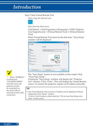 18English ...
Introduction
Step 3: Start Virtual Remote Tool
Start using the shortcut icon
Start from the Start menu
Click [Start] - [All Programs] or [Programs] - [NEC Projector
User Supportware] - [Virtual Remote Tool] - [Virtual Remote
Tool].
When Virtual Remote Tool starts for the first time, “Easy Setup”
window will be displayed.
The “Easy Setup” feature is not available on this model. Click
“Close Easy Setup”.
Closing the “Easy Setup” window will display the “Projector
List” window. Click “Close”. This will display the Virtual Remote
screen. To connect the projector, register an IP address manually.
TIP:
• The Virtual Remote Tool screen (or Toolbar) can be displayed without
displaying “Easy Setup” window.
To do so, click to place a check mark for “Do not use Easy Setup next
time” on the screen.
	When “NORMAL”
is selected for
“STANDBY MODE”
from the menu, the
projector cannot
be controlled via
the serial cable or
network (wired LAN)
connection..
 