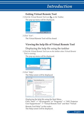 19 ... English
Introduction
Exiting Virtual Remote Tool
1 Click the Virtual Remote Tool icon on the Taskbar.
The pop-up menu will be displayed.
2 Click “Exit”.
The Virtual Remote Tool will be closed.
Viewing the help file of Virtual Remote Tool
Displaying the help file using the taskbar
1 Click the Virtual Remote Tool icon on the taskbar when Virtual Remote
Tool is running.
The pop-up menu will be displayed.
2 Click “Help”.
The Help screen will be displayed.
Displaying the help file using the Start Menu.
Click “Start” - “All programs” or “Programs” - “NEC Projector
User Supportware” - “Virtual Remote Tool” and then “Virtual
Remote Tool Help” in this order.
The Help screen will be displayed.
 