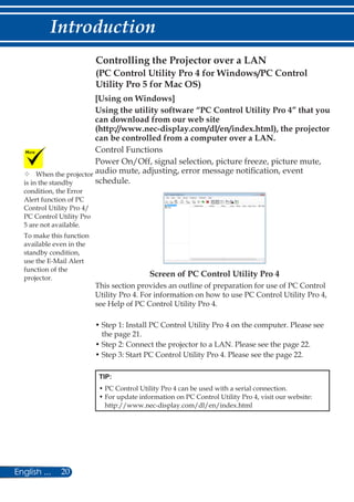 20English ...
Introduction
Controlling the Projector over a LAN
[Using on Windows]
Using the utility software “PC Control Utility Pro 4” that you
can download from our web site
(http://www.nec-display.com/dl/en/index.html), the projector
can be controlled from a computer over a LAN.
Control Functions
Power On/Off, signal selection, picture freeze, picture mute,
audio mute, adjusting, error message notification, event
schedule.
Screen of PC Control Utility Pro 4
This section provides an outline of preparation for use of PC Control
Utility Pro 4. For information on how to use PC Control Utility Pro 4,
see Help of PC Control Utility Pro 4.
• Step 1: Install PC Control Utility Pro 4 on the computer. Please see
the page 21.
• Step 2: Connect the projector to a LAN. Please see the page 22.
• Step 3: Start PC Control Utility Pro 4. Please see the page 22.
TIP:
• PC Control Utility Pro 4 can be used with a serial connection.
• For update information on PC Control Utility Pro 4, visit our website:
http://www.nec-display.com/dl/en/index.html
	When the projector
is in the standby
condition, the Error
Alert function of PC
Control Utility Pro 4/
PC Control Utility Pro
5 are not available.
To make this function
available even in the
standby condition,
use the E-Mail Alert
function of the
projector.
(PC Control Utility Pro 4 for Windows/PC Control
Utility Pro 5 for Mac OS)
 