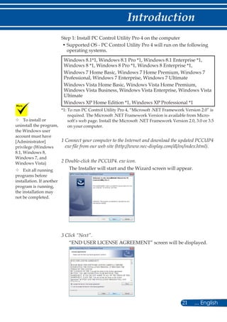 21 ... English
Introduction
Step 1: Install PC Control Utility Pro 4 on the computer
• Supported OS - PC Control Utility Pro 4 will run on the following
operating systems.
Windows 8.1*1, Windows 8.1 Pro *1, Windows 8.1 Enterprise *1,
Windows 8 *1, Windows 8 Pro *1, Windows 8 Enterprise *1,
Windows 7 Home Basic, Windows 7 Home Premium, Windows 7
Professional, Windows 7 Enterprise, Windows 7 Ultimate
Windows Vista Home Basic, Windows Vista Home Premium,
Windows Vista Business, Windows Vista Enterprise, Windows Vista
Ultimate
Windows XP Home Edition *1, Windows XP Professional *1
*1: To run PC Control Utility Pro 4, “Microsoft .NET Framework Version 2.0” is
required. The Microsoft .NET Framework Version is available from Micro-
soft’s web page. Install the Microsoft .NET Framework Version 2.0, 3.0 or 3.5
on your computer.
1 Connect your computer to the Internet and download the updated PCCUP4
exe file from our web site (http://www.nec-display.com/dl/en/index.html).
2 Double-click the PCCUP4. exe icon.
The Installer will start and the Wizard screen will appear.
3 Click “Next”.
“END USER LICENSE AGREEMENT” screen will be displayed.
	To install or
uninstall the program,
the Windows user
account must have
[Administrator]
privilege (Windows
8.1, Windows 8,
Windows 7, and
Windows Vista)
	Exit all running
programs before
installation. If another
program is running,
the installation may
not be completed.
 