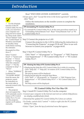 22English ...
Introduction
Read “END USER LICENSE AGREEMENT” carefully.
4 If you agree, click “I accept the terms in the license agreement” and then
click “Next”.
Follow the instructions on the installer screens to complete the
installation.
TIP:Uninstalling PC Control Utility Pro 4
• To uninstall PC Control Utility Pro 4, do the same procedures stated as in
“Uninstalling Virtual Remote Tool”. Read “Virtual Remote Tool” as “PC
Control Utility Pro 4”
Step 2: Connect the projector to a LAN
Connect the projector to the LAN by following the instructions in
“Connecting the Projector” on pages 25-26 and “How to use web
browser to control your projector” in pages 64-65.
Step 3: Start PC Control Utility Pro 4
Click “Start” - “All programs” or “Programs” - “NEC Projector
User Supportware” - “PC Control Utility Pro 4” - “PC Control
Utility Pro 4”.
TIP: Viewing the Help of PC Control Utility Pro 4
• Displaying the Help file of PC Control Utility Pro 4 while it is running.
Click “Help (H)” - “Help (H)” of window of PC Control Utility Pro 4 in
this order.
The pop-up menu will be displayed.
• Displaying the help file using the Start Menu.
Click “Start” - “All programs” or “Programs” - “NEC Projector User
Supportware” - “PC Control Utility Pro 4” - “PC Control Utility Pro 4
Help”.
The Help screen will be displayed.
	For the Schedule
function of the PC
Control utility Pro 4 to
work, you must have
your computer run-
ning and not in stand-
by/sleep mode. Select
“Power Options” from
the “Control Panel” in
Windows and disable
its standby/sleep
mode before running
the scheduler.
[Example] For Win-
dows 7:
Select “Control
Panel” - “System and
Security” - “Power
Options” - “Change
when the computer
sleeps” - “Put the
computer to sleep” -
”Never”.
	When “NORMAL”
is selected for
“STANDBY MODE”
from the menu, the
projector cannot
be controlled via
the serial cable or
network (wired LAN)
connection.
	The projector
does not support the
LAN automatic search
feature of PC Control
Utility Pro 4. To con-
nect the projector,
register an IP address
manually.
PC Control Utility Pro 5 for Mac OS
Step 1: Install PC Control Utility Pro 5 on the computer
1 Connect your computer to the Internet and visit our website (http://www.
nec-display.com/dl/en/index.html).
2 Download the updated PC Control Utility Pro 5 from our website.
3 In Finder, control-click (“control” + click) or right click the PC Control
Utility Pro 5.pkg.
4 Select “Open” from the top of contextual menu that appears.
 