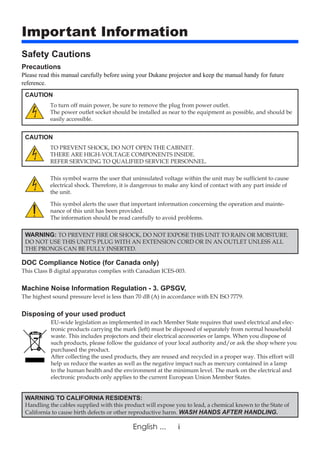 iEnglish ...
Important Information
Safety Cautions
Precautions
CAUTION
To turn off main power, be sure to remove the plug from power outlet.
The power outlet socket should be installed as near to the equipment as possible, and should be
easily accessible.
CAUTION
TO PREVENT SHOCK, DO NOT OPEN THE CABINET.
THERE ARE HIGH-VOLTAGE COMPONENTS INSIDE.
REFER SERVICING TO QUALIFIED SERVICE PERSONNEL.
This symbol warns the user that uninsulated voltage within the unit may be sufficient to cause
electrical shock. Therefore, it is dangerous to make any kind of contact with any part inside of
the unit.
This symbol alerts the user that important information concerning the operation and mainte-
nance of this unit has been provided.
The information should be read carefully to avoid problems.
WARNING: TO PREVENT FIRE OR SHOCK, DO NOT EXPOSE THIS UNIT TO RAIN OR MOISTURE.
DO NOT USE THIS UNIT’S PLUG WITH AN EXTENSION CORD OR IN AN OUTLET UNLESS ALL
THE PRONGS CAN BE FULLY INSERTED.
DOC Compliance Notice (for Canada only)
This Class B digital apparatus complies with Canadian ICES-003.
Machine Noise Information Regulation - 3. GPSGV,
The highest sound pressure level is less than 70 dB (A) in accordance with EN ISO 7779.
Disposing of your used product
EU-wide legislation as implemented in each Member State requires that used electrical and elec-
tronic products carrying the mark (left) must be disposed of separately from normal household
waste. This includes projectors and their electrical accessories or lamps. When you dispose of
such products, please follow the guidance of your local authority and/or ask the shop where you
purchased the product.
After collecting the used products, they are reused and recycled in a proper way. This effort will
help us reduce the wastes as well as the negative impact such as mercury contained in a lamp
to the human health and the environment at the minimum level. The mark on the electrical and
electronic products only applies to the current European Union Member States.
WARNING TO CALIFORNIA RESIDENTS:
Handling the cables supplied with this product will expose you to lead, a chemical known to the State of
California to cause birth defects or other reproductive harm. WASH HANDS AFTER HANDLING.
Please read this manual carefully before using your Dukane projector and keep the manual handy for future
reference.
 