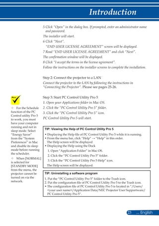 23 ... English
Introduction
5 Click “Open” in the dialog box. If prompted, enter an administrator name
and password.
The installer will start.
6 Click “Next”.
“END USER LICENSE AGREEMENT” screen will be displayed.
7 Read “END USER LICENSE AGREEMENT” and click “Next”.
The confirmation window will be displayed.
8 Click “I accept the terms in the license agreement”.
Follow the instructions on the installer screens to complete the installation.
Step 2: Connect the projector to a LAN
Connect the projector to the LAN by following the instructions in
“Connecting the Projector”. Please see pages 25-26.
Step 3: Start PC Control Utility Pro 5
1. Open your Applications folder in Mac OS.
2. Click the “PC Control Utility Pro 5” folder.
3. Click the “PC Control Utility Pro 5” icon.
PC Control Utility Pro 5 will start.
TIP: Viewing the Help of PC Control Utility Pro 5
• Displaying the Help file of PC Control Utility Pro 5 while it is running.
• From the menu bar, click “Help” → “Help” in this order.
The Help screen will be displayed
• Displaying the Help using the Dock
1. Open “Application Folder” in Mac OS.
2. Click the “PC Control Utility Pro 5” folder.
3. Click the “PC Control Utility Pro 5 Help” icon.
The Help screen will be displayed.
TIP: Uninstalling a software program
1. Put the “PC Control Utility Pro 5” folder to the Trash icon.
2. Put the configuration file of PC Control Utility Pro 5 to the Trash icon.
• The configuration file of PC Control Utility Pro 5 is located in “/Users/
your user name/Application Data/NEC Projector User Supportware/
PC Control Utility Pro 5”.
	For the Schedule
function of the PC
Control utility Pro 5
to work, you must
have your computer
running and not in
sleep mode. Select
“Energy Saver”
from the “System
Preferences” in Mac
and disable its sleep
mode before running
the scheduler.
	When [NORMAL]
is selected for
[STANDBY MODE]
from the menu, the
projector cannot be
turned on via the
network.
 