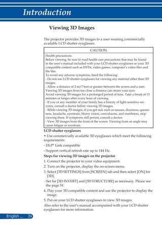 24English ...
Introduction
Viewing 3D Images
The projector provides 3D images to a user wearing commercially
available LCD shutter eyeglasses.
CAUTION
Health precautions
Before viewing, be sure to read health care precautions that may be found
in the user’s manual included with your LCD shutter eyeglasses or your 3D
compatible content such as DVDs, video games, computer’s video files and
the like.
To avoid any adverse symptoms, heed the following:
- Do not use LCD shutter eyeglasses for viewing any material other than 3D
images.
- Allow a distance of 2 m/7 feet or greater between the screen and a user.
Viewing 3D images from too close a distance can strain your eyes.
Avoid viewing 3D images for a prolonged period of time. Take a break of 15
minutes or longer after every hour of viewing.
- If you or any member of your family has a history of light-sensitive sei-
zures, consult a doctor before viewing 3D images.
- While viewing 3D images, if you get sick such as nausea, dizziness, queasi-
ness, headache, eyestrain, blurry vision, convulsions, and numbness, stop
viewing them. If symptoms still persist, consult a doctor.
- View 3D images from the front of the screen. Viewing from an angle may
cause fatigue or eyestrain.
LCD shutter eyeglasses
• Use commercially available 3D eyeglasses which meet the following
requirements:
- DLP®
Link compatible
- Support vertical refresh rate up to 144 Hz.
Steps for viewing 3D images on the projector
1. Connect the projector to your video equipment.
2. Turn on the projector, display the on-screen menu.
3. Select [3D SETTINGS] from [SCREEN] tab and then select [ON] for
[3D].
- Set for [3D INVERT] and [3D STRUCTURE] as necessary. Please see
the page 51.
4. Play your 3D compatible content and use the projector to display the
image.
5. Put on your LCD shutter eyeglasses to view 3D images.
Also refer to the user’s manual accompanied with your LCD shutter
eyeglasses for more information.
 
