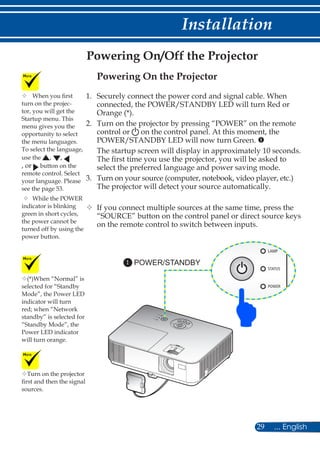 29 ... English
Installation
Powering On/Off the Projector
Turn on the projector
first and then the signal
sources.
(*)When “Normal” is
selected for “Standby
Mode”, the Power LED
indicator will turn
red; when “Network
standby” is selected for
“Standby Mode”, the
Power LED indicator
will turn orange.
POWER/STANDBY1
	When you first
turn on the projec-
tor, you will get the
Startup menu. This
menu gives you the
opportunity to select
the menu languages.
To select the language,
use the , ,
, or button on the
remote control. Select
your language. Please
see the page 53.
	While the POWER
indicator is blinking
green in short cycles,
the power cannot be
turned off by using the
power button.
Powering On the Projector
1.	 Securely connect the power cord and signal cable. When
connected, the POWER/STANDBY LED will turn Red or
Orange (*).
2.	Turn on the projector by pressing “POWER” on the remote
control or on the control panel. At this moment, the
POWER/STANDBY LED will now turn Green. 
The startup screen will display in approximately 10 seconds.
The first time you use the projector, you will be asked to
select the preferred language and power saving mode.
3.	Turn on your source (computer, notebook, video player, etc.)
The projector will detect your source automatically.
	If you connect multiple sources at the same time, press the
“SOURCE” button on the control panel or direct source keys
on the remote control to switch between inputs.
 