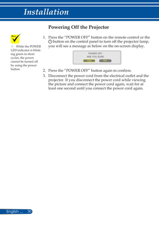 30English ...
Installation
Powering off the projector
1. 	Press the “POWER OFF” button on the remote control or the
button on the control panel to turn off the projector lamp,
you will see a message as below on the on-screen display.
	
ARE YOU SURE
YES NO
POWER OFF
2.	Press the “POWER OFF” button again to confirm.
3.	Disconnect the power cord from the electrical outlet and the
projector. If you disconnect the power cord while viewing
the picture and connect the power cord again, wait for at
least one second until you connect the power cord again.
	While the POWER
LED indicator is blink-
ing green in short
cycles, the power
cannot be turned off
by using the power
button.
 