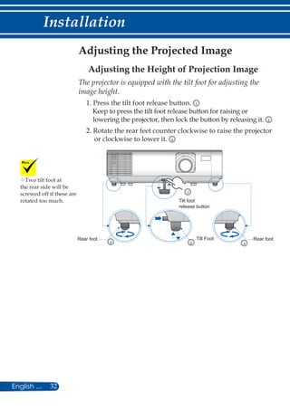 32English ...
Installation
Adjusting the Projected Image
Adjusting the Height of Projection Image
The projector is equipped with the tilt foot for adjusting the
image height.
1. Press the tilt foot release button. 1
Keep to press the tilt foot release button for raising or
lowering the projector, then lock the button by releasing it. 2
2. Rotate the rear feet counter clockwise to raise the projector
or clockwise to lower it. 3
Rear foot Rear foot
Tilt foot
release button
Tilt Foot
3 2
1
3
Two tilt foot at
the rear side will be
screwed off if these are
rotated too much.
 