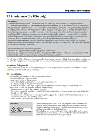 iiEnglish ...
Important Information
RF Interference (for USA only)
WARNING
The Federal Communications Commission does not allow any modifications or changes to the unit
this government regulation could void your right to operate this equipment. This equipment has been test-
ed and found to comply with the limits for a Class B digital device, pursuant to Part 15 of the FCC Rules.
These limits are designed to provide reasonable protection against harmful interference in a residential
installation. This equipment generates, uses, and can radiate radio frequency energy and, if not installed
and used in accordance with the instructions, may cause harmful interference to radio communications.
However, there is no guarantee that interference will not occur in a particular installation.
If this equipment does cause harmful interference to radio or television reception, which can be deter-
mined by turning the equipment off and on, the user is encouraged to try to correct the interference by one
or more of the following measures:
• Reorient or relocate the receiving antenna.
• Increase the separation between the equipment and receiver.
• Connect the equipment into an outlet on a circuit different from that to which the receiver is connected.
• Consult the dealer or an experienced radio / TV technician for help.
For UK only: In UK, a BS approved power cord with moulded plug has a Black (five Amps) fuse installed for
use with this equipment. If a power cord is not supplied with this equipment please contact your supplier.
Important Safeguards
These safety instructions are to ensure the long life of your projector and to prevent fire and shock. Please
read them carefully and heed all warnings.
Installation
• 	Do not place the projector in the following conditions:
- on an unstable cart, stand, or table.
- near water, baths, or damp rooms.
- in direct sunlight, near heaters, or heat radiating appliances.
- in a dusty, smoky or steamy environment.
- on a sheet of paper, cloth, rugs, carpets, or any objects which are damaged or affected by heat.
•	If you wish to have the projector installed on the ceiling:
- Do not attempt to install the projector yourself.
- The projector must be installed by qualified technicians in order to ensure proper operation and reduce
the risk of bodily injury.
- In addition, the ceiling must be strong enough to support the projector and the installation must be in
accordance with any local building codes.
- Please consult your dealer for more information.
WARNING • 	Do not use any other object than the projector’s lens cover to cover
the lens while the projector is on. Doing so can cause the object to
get extremely hot, and possibly resulting in a fire or damage due to
the heat emitted from the light output.
• 	Do not place any objects, which are easily affected by heat, in front
of the projector lens. Doing so could lead to the object melting from
the heat that is emitted from the light output.
EXCEPT those specified by NEC/Dukane Display Solutions of America, Inc. in this manual. Failure to comply with
 