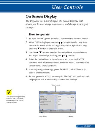 37 ... English
User Controls
The Projector has a multilingual On Screen Display that
allows you to make image adjustments and change a variety of
settings.
How to operate
1.	 To open the OSD, press the MENU button on the Remote Control.
2.	When OSD is displayed, use the buttons to select any item
in the main menu. While making a selection on a particular page,
press the button to enter sub menu.
3.	Use the buttons to select the desired item in the sub menu
and adjust the settings by using the or button.
4.	 Select the desired item in the sub menu and press the ENTER
button to enter another sub menu. Press the MENU button to close
the sub menu after adjustment.
5.	After adjusting the settings, press the MENU or EXIT button go
back to the main menu.
6.	To exit, press the MENU button again. The OSD will be closed and
the projector will automatically save the new settings.
On Screen Display
If no button operation
is made for 30 seconds,
the OSD will be closed
automatically.
SCREENIMAGE SETTING OPTIONS
GENERAL ADVANCED
GAMMA
COLOR TEMP.
DYNAMIC CONTRAST
COLOR
COLOR SPACE
FILM
LOW
COMPUTER
SELECT EXIT MOVE MOVE
OFF
AUTO
BrilliantColor™
Main Menu
Sub Menu Setting
 