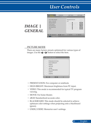 41 ... English
User Controls
	 PICTURE MODE
There are many factory presets optimized for various types of
images. Use the or button to select the item.
PICTURE MODE
PRESENTATION
HIGH-BRIGHT
MOVIE
VIDEO
sRGB
BLACKBOARD
USER1
USER2
	PRESENTATION: For computer or notebook.
	HIGH-BRIGHT: Maximum brightness from PC input.
	VIDEO: This mode is recommended for typical TV program
viewing.
	MOVIE: For home theater.
	sRGB: Standardized accurate color.
	BLACKBOARD: This mode should be selected to achieve
optimum color settings when projecting onto a blackboard
(green).
	USER1/USER2: Memorize user’s settings.
SCREENIMAGE SETTING OPTIONS
GENERAL ADVANCED
PICTURE MODE
WALL COLOR
BRIGHTNESS
CONTRAST
SHARPNESS
SATURATION
HUE
PRESENTATION
OFF
COMPUTER
SELECT EXIT MOVE MOVE
IMAGE |
GENERAL
 
