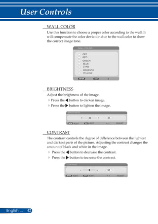 42English ...
User Controls
	 WALL COLOR
Use this function to choose a proper color according to the wall. It
will compensate the color deviation due to the wall color to show
the correct image tone.
WALL COLOR
OFF
RED
BLUE
GREEN
CYAN
MAGENTA
YELLOW
	 BRIGHTNESS
Adjust the brightness of the image.
Press the button to darken image.
Press the button to lighten the image.
BRIGHTNESS
EXIT EXIT ADJUST
	 CONTRAST
The contrast controls the degree of difference between the lightest
and darkest parts of the picture. Adjusting the contrast changes the
amount of black and white in the image.
	Press the button to decrease the contrast.
	Press the button to increase the contrast.
CONTRAST
EXIT ADJUSTEXIT
 
