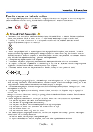 iiiEnglish ...
Important Information
Fire and Shock Precautions
• Ensure that there is sufficient ventilation and that vents are unobstructed to prevent the build-up of heat
inside your projector. Allow at least 4 inches (10cm) of space between your projector and a wall.
• Do not try to touch the exhaust vent as it can become heated while the projector is turned on and
immediately after the projector is turned off.
• Prevent foreign objects such as paper clips and bits of paper from falling into your projector. Do not at-
tempt to retrieve any objects that might fall into your projector. Do not insert any metal objects such as a
wire or screwdriver into your projector. If something should fall into your projector, disconnect it immedi-
ately and have the object removed by a qualified service personnel.
• Do not place any objects on top of the projector.
• Do not touch the power plug during a thunderstorm. Doing so can cause electrical shock or fire.
• The projector is designed to operate on a power supply of 100-240V AC 50/60 Hz. Ensure that your power
supply fits this requirement before attempting to use your projector.
• Do not look into the lens while the projector is on. Serious damage to your eyes could result.
• Keep any items (magnifying glass etc.) out of the light path of the projector. The light path being projected
from the lamp is extensive, therefore any kind of abnormal objects that can redirect light coming out of the
lamp, can cause unpredictable outcome such as a fire or injury to the eyes.
• Do not block the light path between the light source and the lamp with any objects. Doing so could cause
the object to catch on fire.
• Do not place any objects, which are easily affected by heat, in front of the projector lamp or a projector
exhaust vent.
Doing so could lead to the object melting or getting your hands burned from the heat that is emitted from
the light output and exhaust.
• Handle the power cord carefully. A damaged or frayed power cord can cause electric shock or fire.
- Do not use any power cord other than the one supplied.
- Do not bend or tug the power cord excessively.
- Do not place the power cord under the projector, or any heavy object.
- Do not cover the power cord with other soft materials such as rugs.
- Do not heat the power cord.
- Do not handle the power plug with wet hands.
• Turn off the projector, unplug the power cord and have the projector serviced by a qualified service per-
sonnel under the following conditions:
- When the power cord or plug is damaged or frayed.
- If liquid has been spilled into the projector, or if it has been exposed to rain or water.
Place the projector in a horizontal position
The tilt angle of the projector should not exceed 5 degrees, nor should the projector be installed in any way
other than the desktop and ceiling mount, otherwise lamp life could decrease dramatically.
 