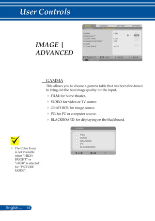 44English ...
User Controls
	The Color Temp
is not available
when “HIGH-
BRIGHT” or
“sRGB” is selected
for “PICTURE
MODE”.
SCREENIMAGE SETTING OPTIONS
GENERAL ADVANCED
GAMMA
COLOR TEMP.
DYNAMIC CONTRAST
COLOR
COLOR SPACE
FILM
LOW
COMPUTER
SELECT EXIT MOVE MOVE
OFF
AUTO
BrilliantColor™
	 GAMMA
This allows you to choose a gamma table that has been fine-tuned
to bring out the best image quality for the input.
	 	FILM: for home theater.
	 	VIDEO: for video or TV source.
	 	GRAPHICS: for image source.
	 	PC: for PC or computer source.
	 	BLACKBOARD: for displaying on the blackboard.
	
GAMMA
FILM
VIDEO
PC
GRAPHICS
BLACKBOARD
IMAGE |
ADVANCED
 