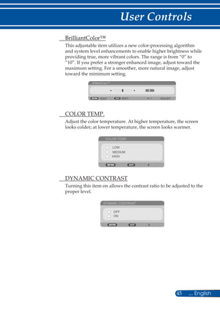 45 ... English
User Controls
	 BrilliantColor™
This adjustable item utilizes a new color-processing algorithm
and system level enhancements to enable higher brightness while
providing true, more vibrant colors. The range is from “0” to
“10”. If you prefer a stronger enhanced image, adjust toward the
maximum setting. For a smoother, more natural image, adjust
toward the minimum setting.
BrilliantColor™
EXIT ADJUSTEXIT
	 COLOR TEMP.
Adjust the color temperature. At higher temperature, the screen
looks colder; at lower temperature, the screen looks warmer.
COLOR TEMP.
LOW
MEDIUM
HIGH
	 DYNAMIC CONTRAST
Turning this item on allows the contrast ratio to be adjusted to the
proper level.
DYNAMIC CONTRAST
OFF
ON
 