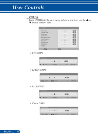 46English ...
User Controls
	 COLOR
Press ENTER into the next menu as below and then use the or
button to select item.
COLOR
RED GAIN
GREEN GAIN
BLUE GAIN
CYAN GAIN
MAGENTA GAIN
YELLOW GAIN
RED BIAS
GREEN BIAS
BLUE BIAS
RESET
	 	RED GAIN
RED GAIN
EXIT ADJUSTEXIT
	 	GREEN GAIN
GREEN GAIN
EXIT ADJUSTEXIT
	 	BLUE GAIN
BLUE GAIN
EXIT ADJUSTEXIT
	 	CYAN GAIN
CYAN GAIN
EXIT ADJUSTEXIT
 
