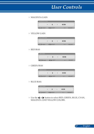 47 ... English
User Controls
	 	MAGENTA GAIN
MAGENTA GAIN
EXIT ADJUSTEXIT
	 	YELLOW GAIN
YELLOW GAIN
EXIT ADJUSTEXIT
	 	RED BIAS
RED BIAS
EXIT ADJUSTEXIT
	 	GREEN BIAS
GREEN BIAS
EXIT ADJUSTEXIT
	 	BLUE BIAS:
BLUE BIAS
EXIT ADJUSTEXIT
	 	Use the or button to select RED, GREEN, BLUE, CYAN,
MAGENTA AND YELLOW COLORS.
 