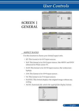 49 ... English
User Controls
SCREENIMAGE SETTING OPTIONS
GENERAL 3D SETTINGS
H KEYSTONE
AUTO
COMPUTER
SELECT EXIT MOVE MOVE
OVERSCAN
ASPECT RATIO
V KEYSTONE
	 ASPECT RATIO
Use this function to choose your desired aspect ratio.
	 	4:3: This format is for 4×3 input sources.
	 	16:9: This format is for 16×9 input sources, like HDTV and DVD
enhanced for Wide screen TV.
	 	16:10: This format is for 16×10 input sources, like widescreen
laptops.
	 	15:9: This format is for 15×9 input sources.
	 	5:4: This format is for 5×4 input sources.
	 	NATIVE: This format displays the original image without any
scaling.
	 	AUTO: Automatically selects the appropriate display format.
ASPECT RATIO
NATIVE
AUTO
SCREEN |
GENERAL
SCREENIMAGE SETTING OPTIONS
GENERAL 3D SETTINGS
KEYSTONE
AUTO
COMPUTER
SELECT EXIT MOVE MOVE
OVERSCAN
ASPECT RATIO
 