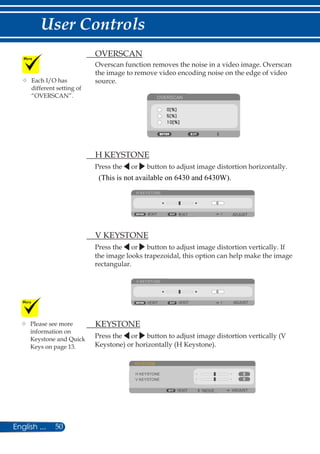 50English ...
User Controls
	 OVERSCAN
Overscan function removes the noise in a video image. Overscan
the image to remove video encoding noise on the edge of video
source.
OVERSCAN
	 H KEYSTONE
Press the or button to adjust image distortion horizontally.
H KEYSTONE
EXIT ADJUSTEXIT
	 V KEYSTONE
Press the or button to adjust image distortion vertically. If
the image looks trapezoidal, this option can help make the image
rectangular.
V KEYSTONE
EXIT ADJUSTEXIT
	 KEYSTONE
Press the or button to adjust image distortion vertically (V
Keystone) or horizontally (H Keystone).
KEYSTONE
EXIT ADJUSTMOVE
H KEYSTONE
V KEYSTONE
	Each I/O has
different setting of
“OVERSCAN”.
	Please see more
information on
Keystone and Quick
Keys on page 13.
(This is not available on 6430 and 6430W).
 