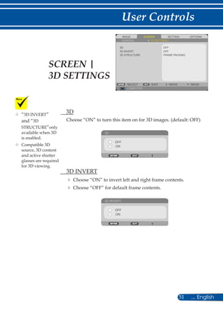 51 ... English
User Controls
SCREENIMAGE SETTING OPTIONS
GENERAL 3D SETTINGS
3D STRUCTURE
OFF
COMPUTER
SELECT EXIT MOVE MOVE
3D INVERT
3D
OFF
FRAME PACKING
	 3D
Choose “ON” to turn this item on for 3D images. (default: OFF)
3D
OFF
ON
	 3D INVERT
	Choose “ON” to invert left and right frame contents.
	Choose “OFF” for default frame contents.
3D INVERT
OFF
ON
	“3D INVERT”
and “3D
STRUCTURE”only
available when 3D
is enabled.
	Compatible 3D
source, 3D content
and active shutter
glasses are required
for 3D viewing.
SCREEN |
3D SETTINGS
 